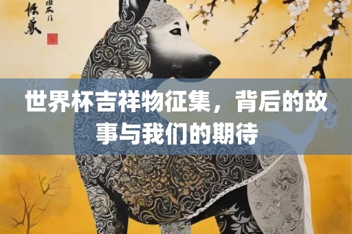 世界杯吉祥物征集，背后的故事与我们的期待