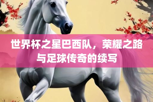 世界杯之星巴西队，荣耀之路与足球传奇的续写