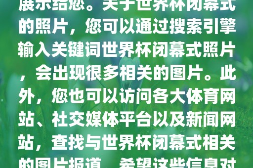 由于照片是静态的，无法直接展示给您。关于世界杯闭幕式的照片，您可以通过搜索引擎输入关键词世界杯闭幕式照片，会出现很多相关的图片。此外，您也可以访问各大体育网站、社交媒体平台以及新闻网站，查找与世界杯闭幕式相关的图片报道。希望这些信息对您有所帮助。