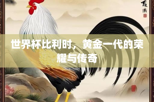 世界杯比利时，黄金一代的荣耀与传奇