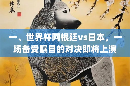 一、世界杯阿根廷vs日本，一场备受瞩目的对决即将上演