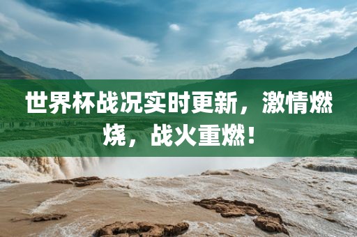 世界杯战况实时更新，激情燃烧，战火重燃！广西贺州市华昌新材料有限公司