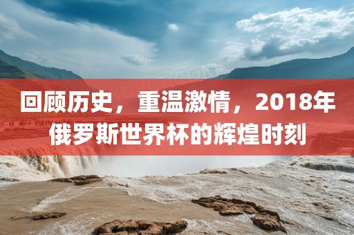 回顾历史，重温激情，2018年俄罗斯世界杯的辉煌时刻