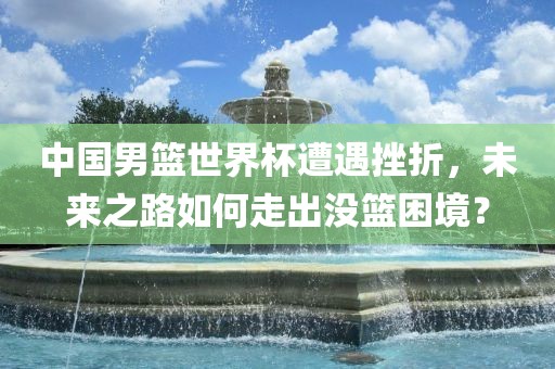 中国男篮世界杯遭遇挫折，未来之路如何走出没篮困境？