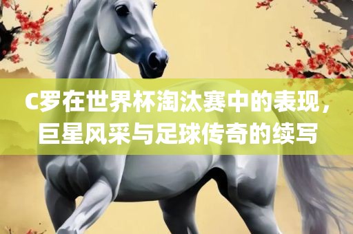 C罗在世界杯淘汰赛中的表现，巨星风采与足球传奇的续写