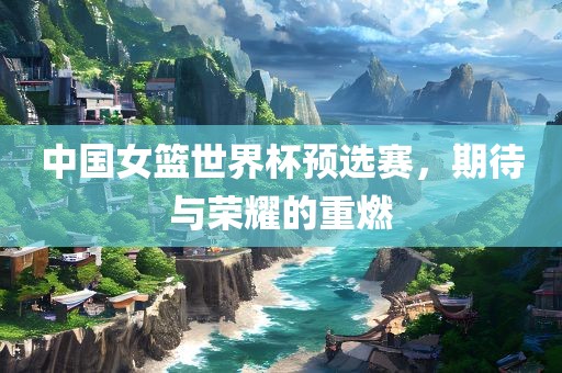 中国女篮世界杯预选赛，期待与荣耀的重燃