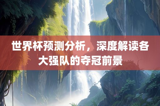 世界杯预测分析，深度解读各广西贺州市华昌新材料有限公司大强队的夺冠前景