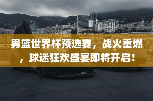 男篮世界杯预选赛，战火重燃，球迷狂欢盛宴即将开启！
