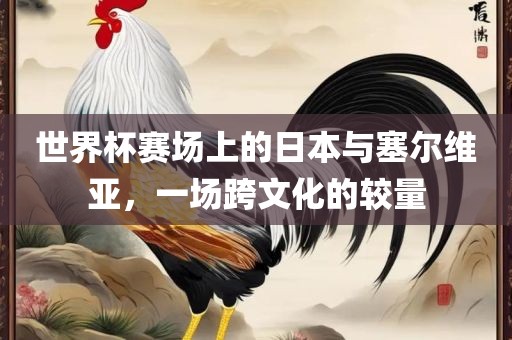 世界杯赛场上的日本与塞尔维亚，一场跨文化的较量