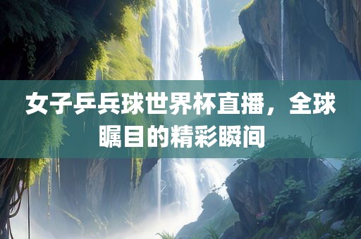 女子乒兵球世界杯直播，全球瞩目的精彩瞬间