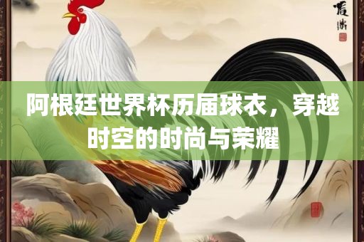 阿根廷世界杯历届球衣，穿越时空的时尚与荣耀