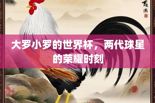大罗小罗的世界杯，两代球星的荣耀时刻