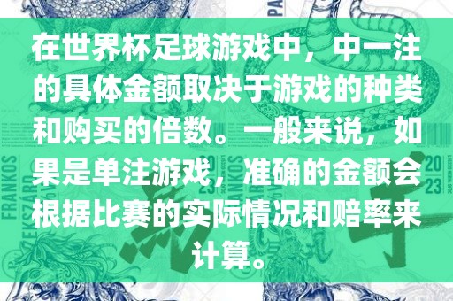 在世界杯足球游戏中，中一注的具体金额取决于游戏的种类和购买的倍数。一般来说，如果是单注游戏，准确的金额会根据比赛的实际情况和赔率来计算。