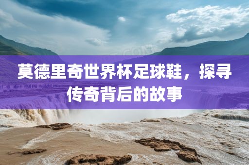 莫德里奇世界杯足球鞋，探寻传奇背后的故事