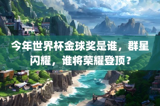 今年世界杯金球奖是谁，群星闪耀，谁将荣耀登顶？