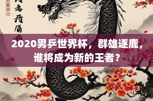 2020男乒世界杯，群雄逐鹿，谁将成为新的王者？