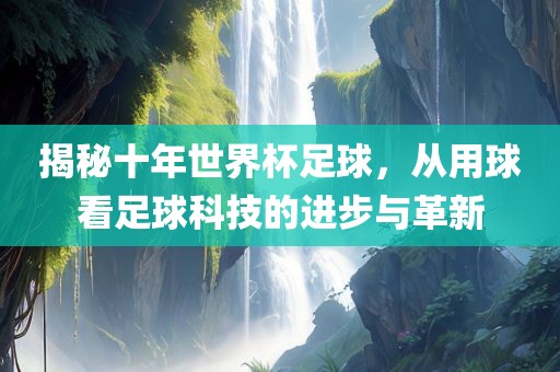 揭秘十年世界杯足球，从用球看足球科技的进步与革新