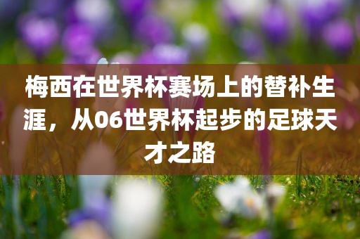 梅西在世界杯赛场上的替补生涯，从06世界杯起步的足球天才之路