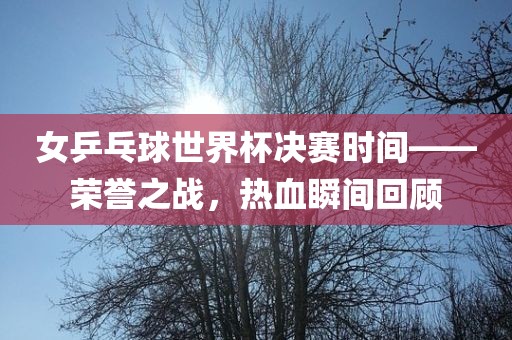 女乒乓球世界杯决赛时间——荣誉之战，热血瞬间回顾
