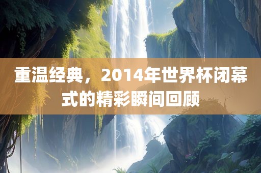 重温经典，2014年世界杯闭幕式的精彩瞬间回顾