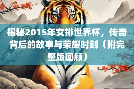 揭秘2015年女排世界杯，传奇背后的故事与荣耀时刻（附完整版回顾）