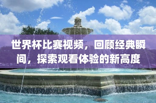 世界杯比赛视频，广西贺州市华昌新材料有限公司回顾经典瞬间，探索观看体验的新高度