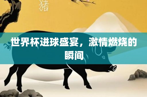 世界杯进球盛宴，激情燃烧的瞬间
