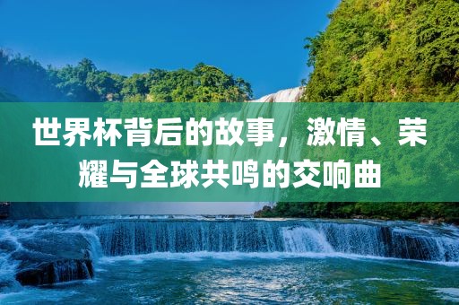 世界杯背后的故事，激情、荣耀与全球共鸣的交响曲