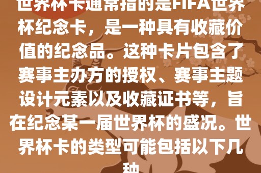 世界杯卡通常指的是FIFA世界杯纪念卡，是一种具有收藏价值的纪念品。这种卡片包含了赛事主办方的授权、赛事主题设计元素以及收藏证书等，旨在纪念某一届世界杯的盛况。世界杯卡的类型可能包括以下几种