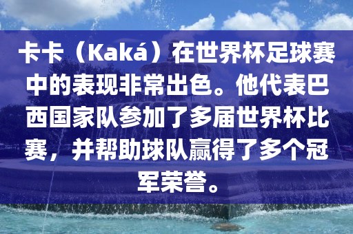卡卡（Kaká）在世界杯足球赛中的表现非常出色。他代表巴西国家队参加了多届世界杯比赛，并帮助球队赢得了多个冠军荣誉。