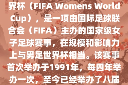 女世界杯，即国际足联女子世界杯（FIFA Womens World Cup），是一项由国际足球联合会（FIFA）主办的国家级女子足球赛事，在规模和影响力上与男足世界杯相当。该赛事首次举办于1991年，每四年举办一次，至今已经举办了八届。