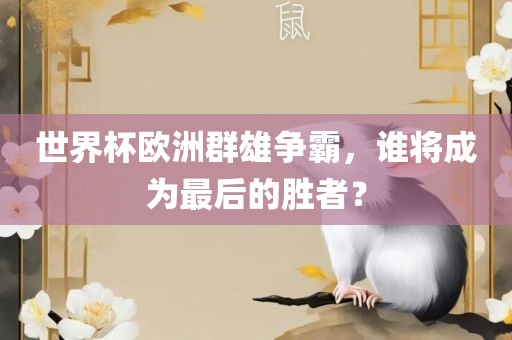 世界杯欧洲群雄争霸，谁将成为最后的胜者？