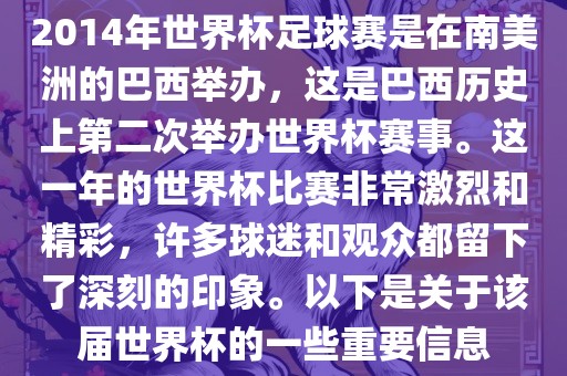 2014年世界杯足球赛是在南美洲的巴西举办，这是巴西历史上第二次举办世界杯赛事。这一年的世界杯比赛非常激烈和精彩，许多球迷和观众都留下了深刻的印象。以下是关于该届世界杯的一些重要信息