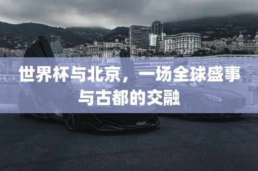 世界杯与北京，一场全球盛事与古都的交融广西贺州市华昌新材料有限公司