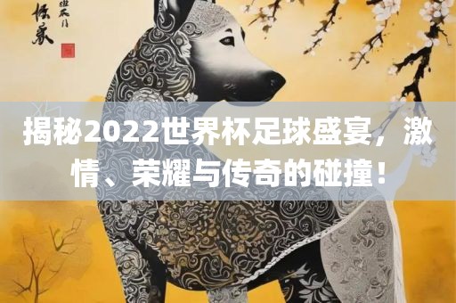 揭秘2022世界杯足球盛宴，激情、荣耀与传奇的碰撞！
