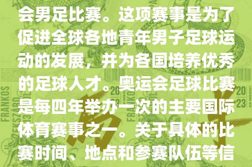 奥运足球世界杯通常指的是国际足联组织的U-23男子足球锦标赛，也就是人们常说的奥运会男足比赛。这项赛事是为了促进全球各地青年男子足球运动的发展，并为各国培养优秀的足球人才。奥运会足球比赛是每四年举办一次的主要国际体育赛事之一。关于具体的比赛时间、地点和参赛队伍等信息，可以关注国际足联的官方网站或者各大体育新闻网站以获取最新资讯。