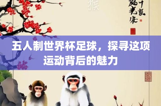 五人制世界杯足球，探寻这项运动背后的魅力