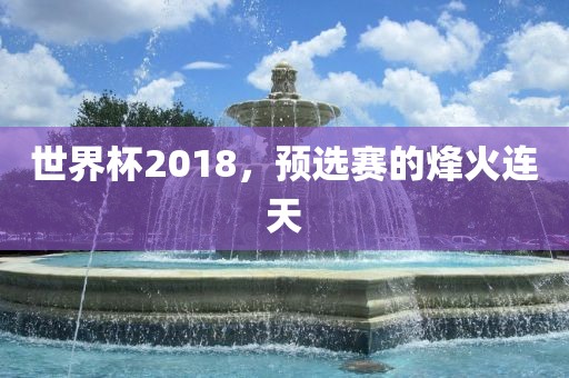 世界杯2018，预选赛的烽火连天