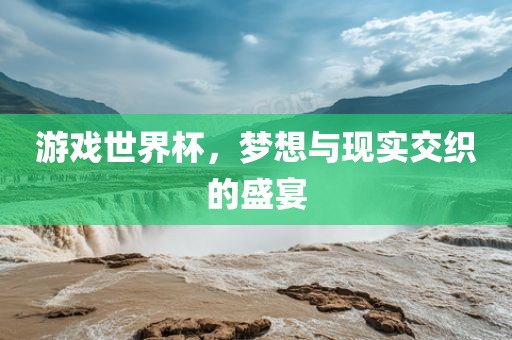 游戏世界杯，梦想与现实交织的盛宴