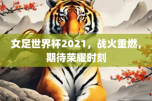 女足世界杯2021，战火重燃，期待荣耀时刻
