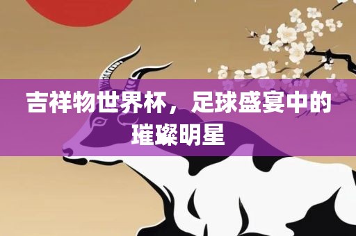 吉祥物世界杯，足球盛宴中的璀璨明星