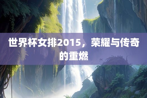 世界杯女排2015，荣耀与传奇的重燃