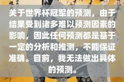 关于世界杯冠军的预测，由于结果受到诸多难以预测因素的影响，因此任何预测都是基于一定的分析和推测，不能保证准确。目前，我无法做出具体的预测。