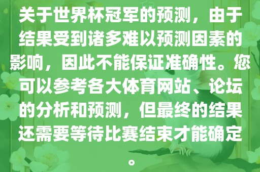 关于世界杯冠军的预测，由于结果受到诸多难以预测因素的影响，因此不能保证准确性。您可以参考各大体育网站、论坛的分析和预测，但最终的结果还需要等待比赛结束才能确定。广西贺州市华昌新材料有限公司
