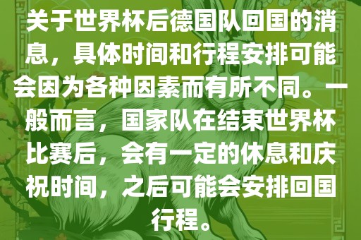 关于世界杯后德国队回国的消息，具体时间和行程安排可能会因为各种因素而有所不同。一般而言，国家队在结束世界杯比赛后，会有一定的休息和庆祝时间，之后可能会安排回国行程。