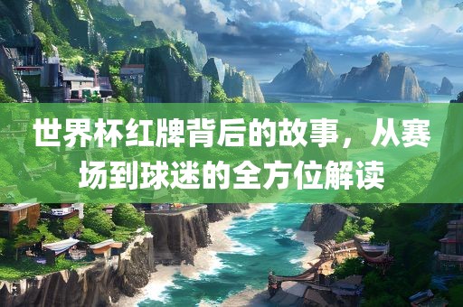 世界杯红牌背后的故事，从赛场到球迷的全方位解读