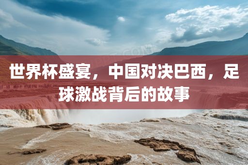 世界杯盛宴，中国对决巴西，足球激战背后的故事