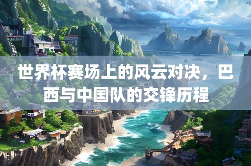 世界杯赛场上的风云对决，巴西与中国队的交锋历程