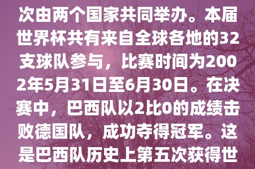 2002年世界杯足球赛是第17届世界杯足球赛事，比赛在韩国和日本共同举办，这是世界杯首次在亚洲地区举办，也是首次由两个国家共同举办。本届世界杯共有来自全球各地的32支球队参与，比赛时间为2002年5月31日至6月30日。在决赛中，巴西队以2比0的成绩击败德国队，成功夺得冠军。这是巴西队历史上第五次获得世界杯冠军。此外，本届世界杯还创造了许多其他纪录和亮点，例如中国男子足球队首次参加世界杯决赛圈比赛等。