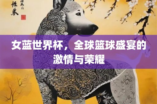 女蓝世界杯，全球篮球盛宴的激情与荣耀